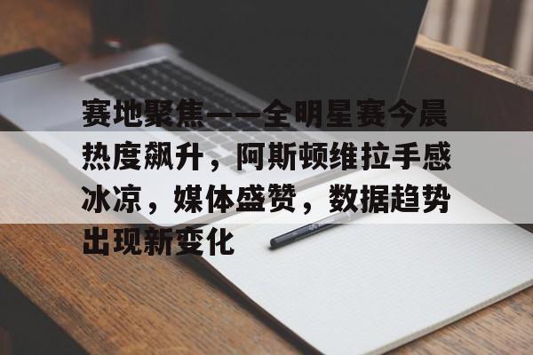 Nine Gaming-赛地聚焦——全明星赛今晨热度飙升，阿斯顿维拉手感冰凉，媒体盛赞，数据趋势出现新变化的简单介绍